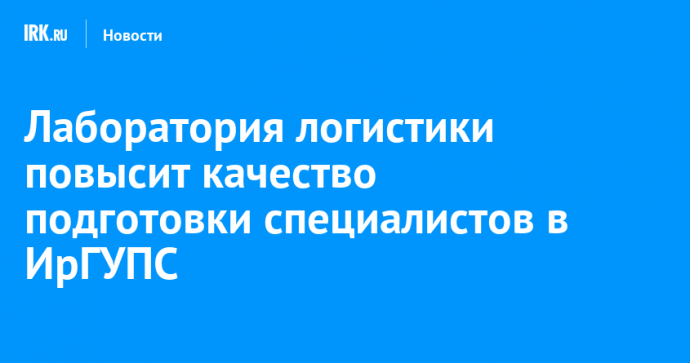 Лаборатория логистики повысит качество подготовки специалистов в ИрГУПС