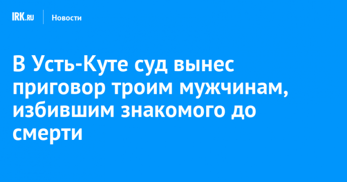 В Усть-Куте суд вынес приговор троим мужчинам, избившим знакомого до смерти