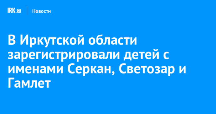 В Иркутской области зарегистрировали детей с именами Серкан, Светозар и Гамлет В Иркутской области зарегистрировали детей с именами Серкан, Светозар и Гамлет