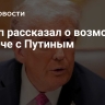 Трамп рассказал о возможной встрече с Путиным
