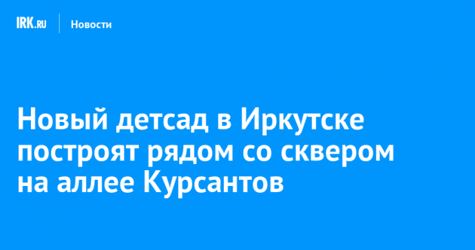 Новый детсад в Иркутске построят рядом со сквером на аллее Курсантов