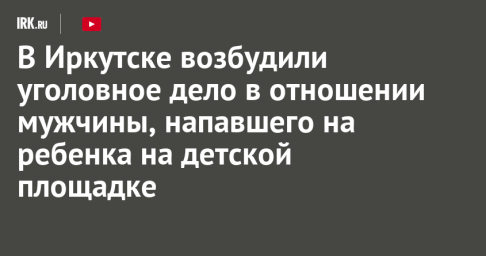 В Иркутске возбудили уголовное дело в отношении мужчины, напавшего на ребенка на детской площадке