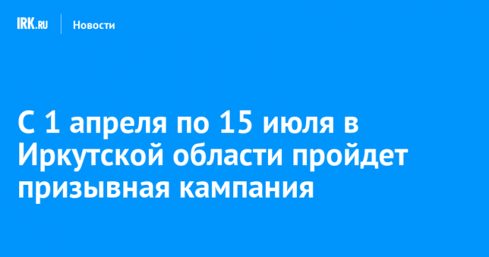С 1 апреля по 15 июля в Иркутской области пройдет призывная кампания