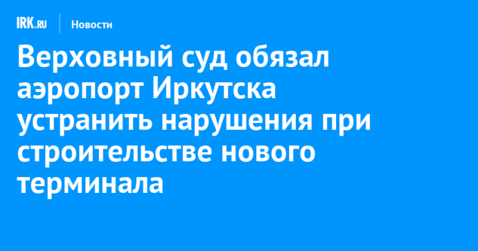 Верховный суд обязал аэропорт Иркутска устранить нарушения при строительстве нового терминала Верховный суд обязал аэропорт Иркутска устранить нарушения при строительстве нового терминала