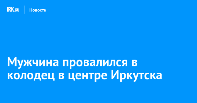 Мужчина провалился в колодец в центре Иркутска