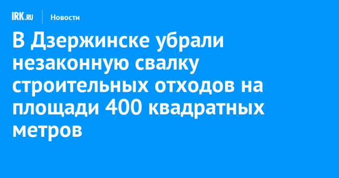 В Дзержинске убрали незаконную свалку строительных отходов на площади 400 квадратных метров