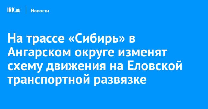 На трассе «Сибирь» в Ангарском округе изменят схему движения на Еловской транспортной развязке