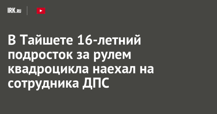 В Тайшете 16-летний подросток за рулем квадроцикла наехал на сотрудника ДПС В Тайшете 16-летний подросток за рулем квадроцикла наехал на сотрудника ДПС