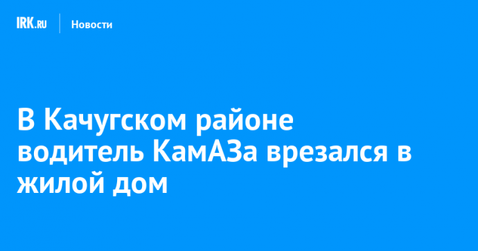 В Качугском районе водитель КамАЗа врезался в жилой дом
