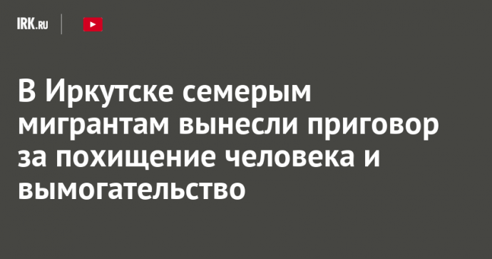 В Иркутске семерым мигрантам вынесли приговор за похищение человека и вымогательство