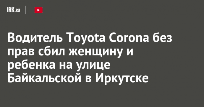 Водитель Toyota Corona без прав сбил женщину и ребенка на улице Байкальской в Иркутске