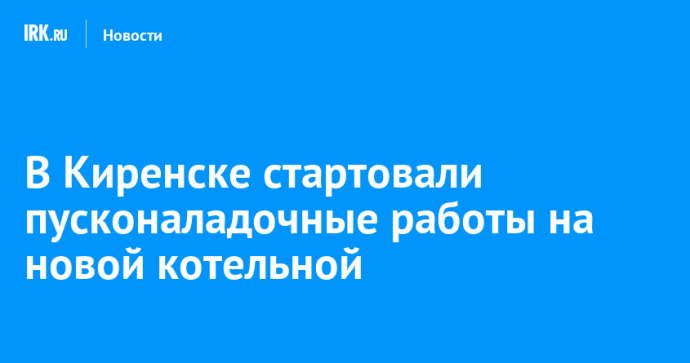 В Киренске стартовали пусконаладочные работы на новой котельной