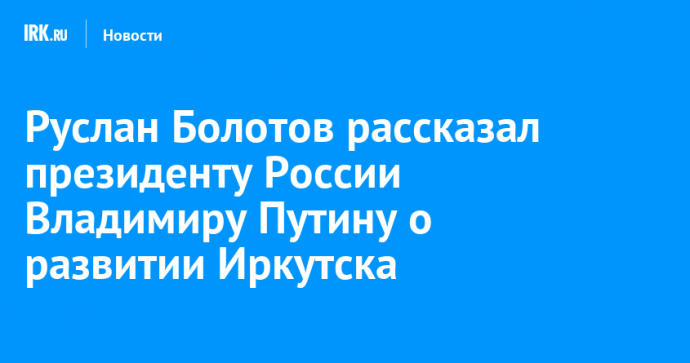 Руслан Болотов рассказал президенту России Владимиру Путину о развитии Иркутска