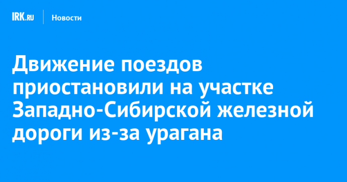 Движение поездов приостановили на участке Западно-Сибирской железной дороги из-за урагана
