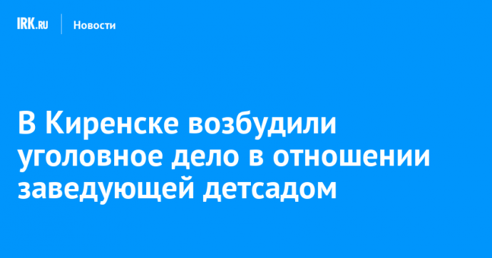 В Киренске возбудили уголовное дело в отношении заведующей детсадом