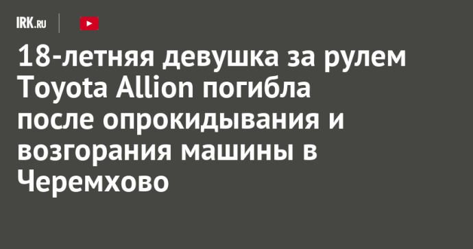 18-летняя девушка за рулем Toyota Allion погибла после опрокидывания и возгорания машины в Черемхово 18-летняя девушка за рулем Toyota Allion погибла после опрокидывания и возгорания машины в Черемхово