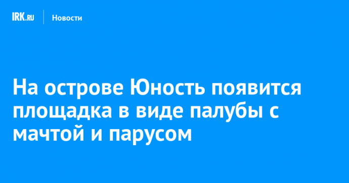 На острове Юность появится площадка в виде палубы с мачтой и парусом
