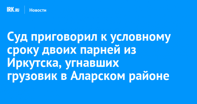 Суд приговорил к условному сроку двоих парней из Иркутска, угнавших грузовик в Аларском районе