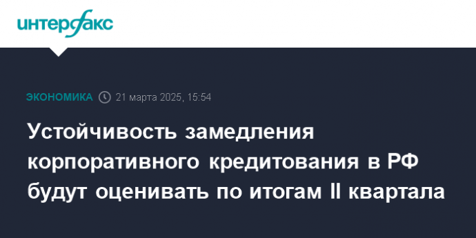 Устойчивость замедления корпоративного кредитования в РФ будут оценивать по итогам II квартала