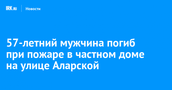 57-летний мужчина погиб при пожаре в частном доме на улице Аларской