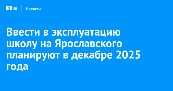 Ввести в эксплуатацию школу на Ярославского в Иркутске планируют в декабре 2025 года