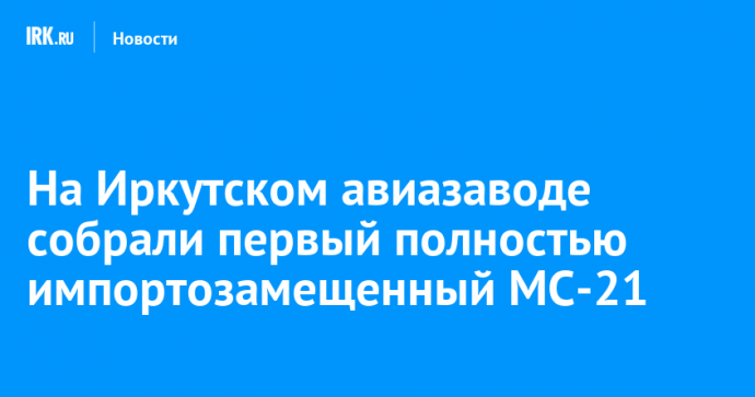 На Иркутском авиазаводе собрали первый полностью импортозамещенный МС-21