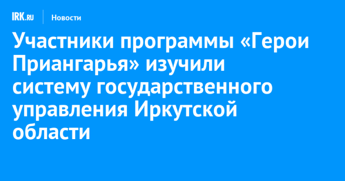 Участники программы «Герои Приангарья» изучили систему государственного управления Иркутской области