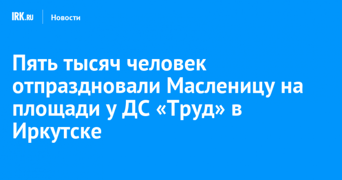 Пять тысяч человек отпраздновали Масленицу на площади у ДС «Труд» в Иркутске