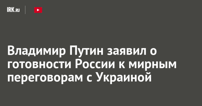 Владимир Путин заявил о готовности России к мирным переговорам с Украиной