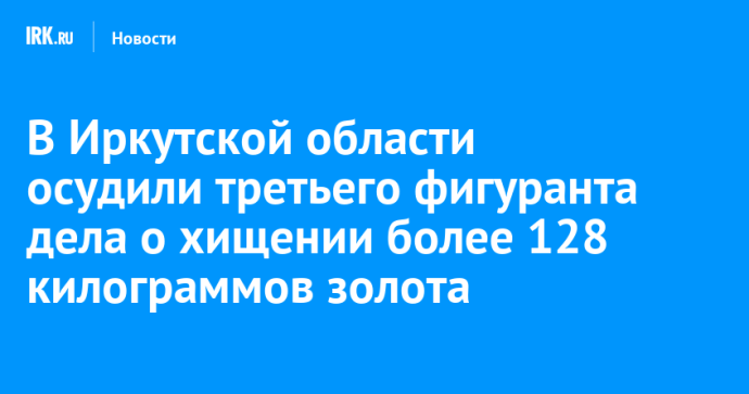 В Иркутской области осудили третьего фигуранта дела о хищении более 128 килограммов золота В Иркутской области осудили третьего фигуранта дела о хищении более 128 килограммов золота