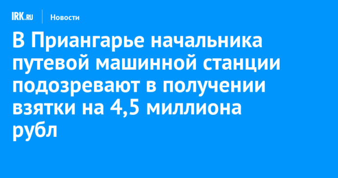 В Приангарье начальника путевой машинной станции подозревают в получении взятки на 4,5 миллиона рублей