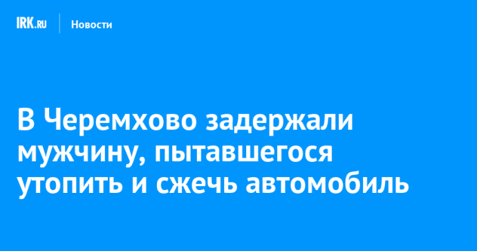 В Черемхово задержали мужчину, пытавшегося утопить и сжечь автомобиль В Черемхово задержали мужчину, пытавшегося утопить и сжечь автомобиль
