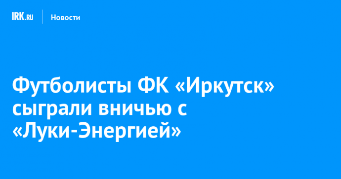 Футболисты ФК «Иркутск» сыграли вничью с «Луки-Энергией»