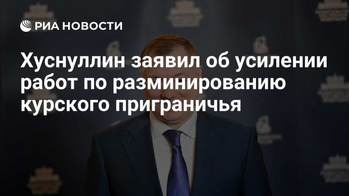 Хуснуллин заявил об усилении работ по разминированию курского приграничья
