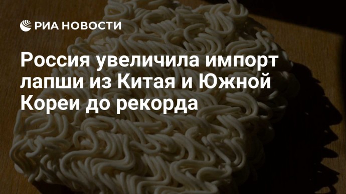 Россия увеличила импорт лапши из Китая и Южной Кореи до рекорда
