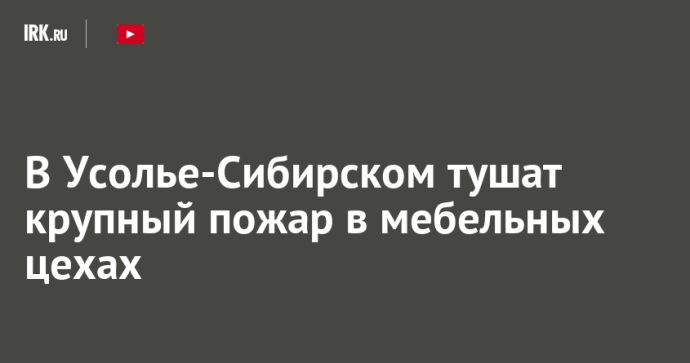 В Усолье-Сибирском тушат крупный пожар в мебельных цехах В Усолье-Сибирском тушат крупный пожар в мебельных цехах