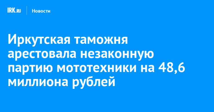 Иркутская таможня арестовала незаконную партию мототехники на 48,6 миллиона рублей Иркутская таможня арестовала незаконную партию мототехники на 48,6 миллиона рублей