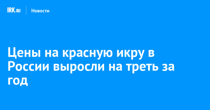 Цены на красную икру в России выросли на треть за год
