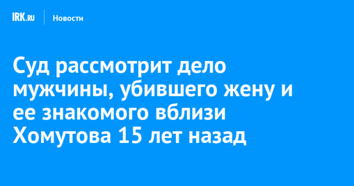 Суд рассмотрит дело мужчины, убившего жену и ее знакомого вблизи Хомутова 15 лет назад