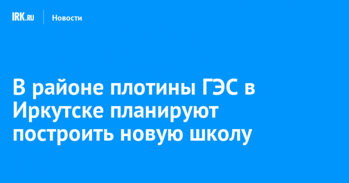 В районе плотины ГЭС в Иркутске планируют построить новую школу