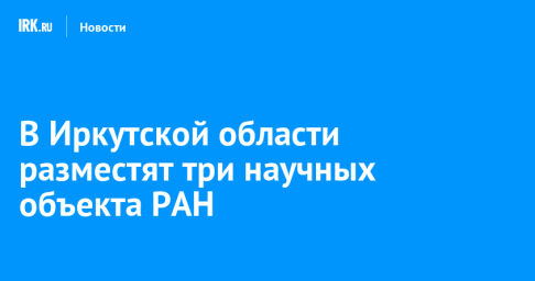 В Иркутской области разместят три научных объекта РАН