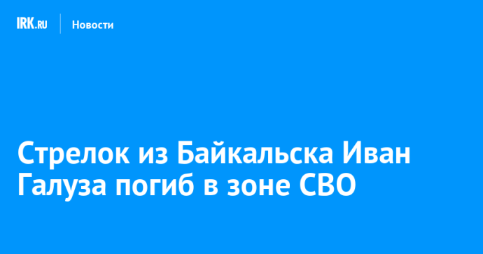Стрелок из Байкальска Иван Галуза погиб в зоне СВО