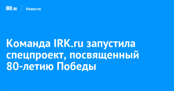 Команда IRK.ru запустила спецпроект, посвященный 80-летию Победы