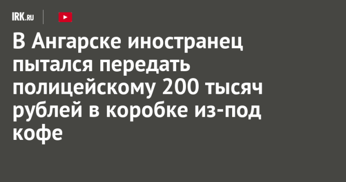 В Ангарске иностранец пытался передать полицейскому 200 тысяч рублей в коробке из-под кофе