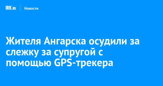 Жителя Ангарска осудили за слежку за супругой с помощью GPS-трекера