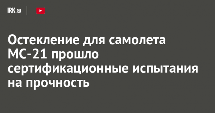 Остекление для самолета МС-21 прошло сертификационные испытания на прочность