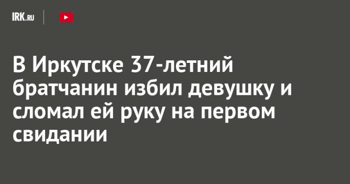 В Иркутске 37-летний братчанин избил девушку и сломал ей руку на первом свидании