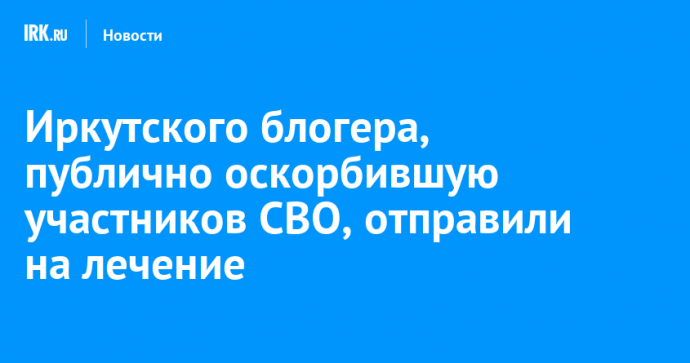 Иркутского блогера, публично оскорбившую участников СВО, отправили на лечение