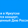 12 июня в Иркутске состоится концерт, посвященный Дню России