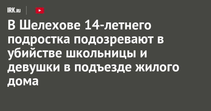 В Шелехове 14-летнего подростка подозревают в убийстве школьницы и девушки в подъезде жилого дома